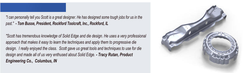 "I can personally tell you Scott is a great designer. He has designed some tough jobs for us in the past."  - Tom Busse, President, Rockford Toolcraft, Inc., Rockford, IL  "Scott has tremendous knowledge of Solid Edge and die design. He uses a very professional approach that makes it easy to learn the techniques and apply them to progressive die design.  I really enjoyed the class.  Scott gave us great tools and techniques to use for die design and made all of us very enthused about Solid Edge. - Tracy Rutan, Product Engineering Co.,  Columbus, IN
